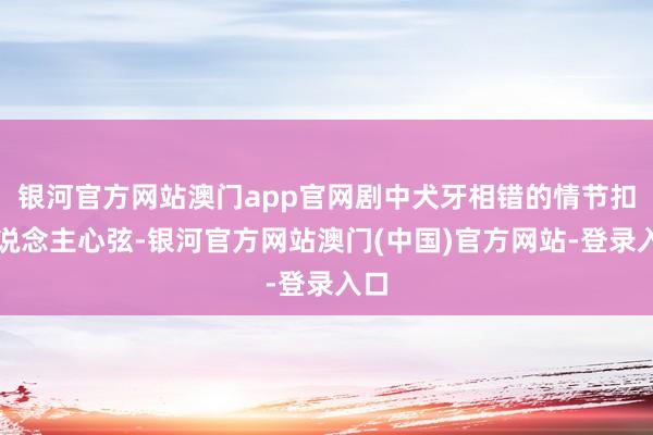 银河官方网站澳门app官网剧中犬牙相错的情节扣东说念主心弦-银河官方网站澳门(中国)官方网站-登录入口
