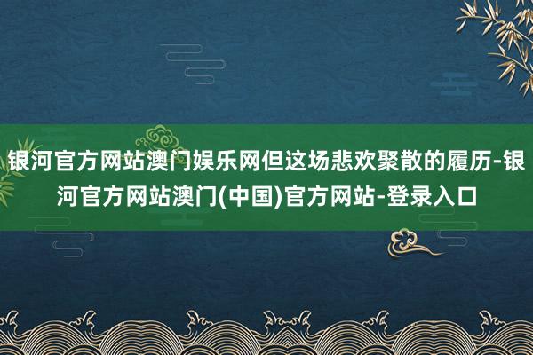 银河官方网站澳门娱乐网但这场悲欢聚散的履历-银河官方网站澳门(中国)官方网站-登录入口