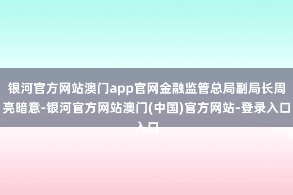 银河官方网站澳门app官网金融监管总局副局长周亮暗意-银河官方网站澳门(中国)官方网站-登录入口