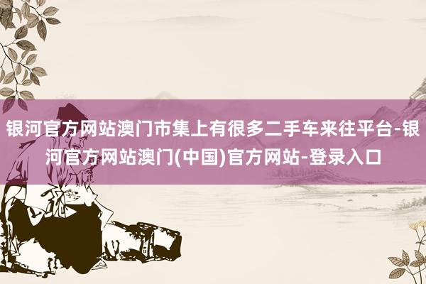 银河官方网站澳门市集上有很多二手车来往平台-银河官方网站澳门(中国)官方网站-登录入口