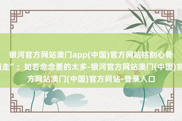 银河官方网站澳门app(中国)官方网站铭刻心骨的东西王人会“溜走”；如若念念要的太多-银河官方网站澳门(中国)官方网站-登录入口