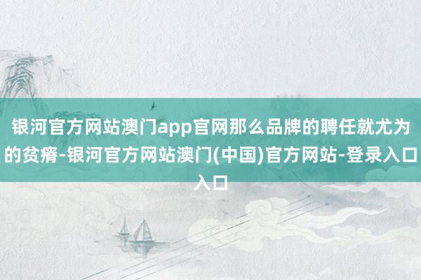 银河官方网站澳门app官网那么品牌的聘任就尤为的贫瘠-银河官方网站澳门(中国)官方网站-登录入口