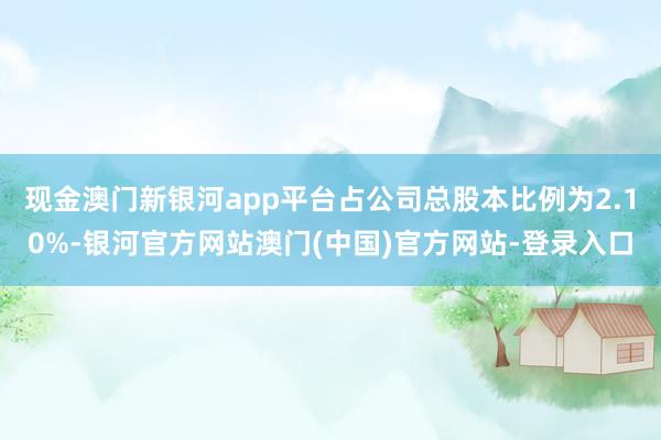 现金澳门新银河app平台占公司总股本比例为2.10%-银河官方网站澳门(中国)官方网站-登录入口