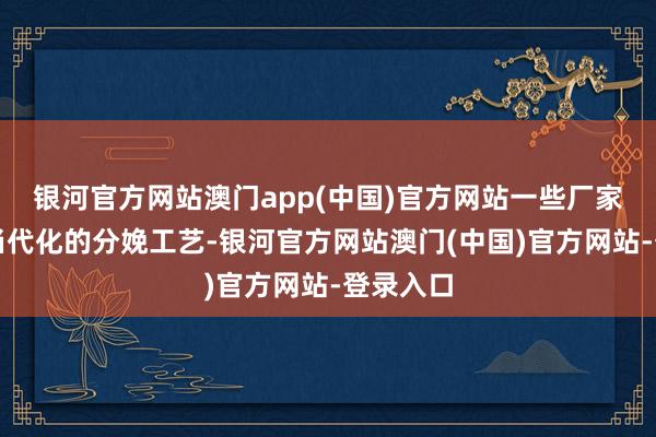 银河官方网站澳门app(中国)官方网站一些厂家会领受当代化的分娩工艺-银河官方网站澳门(中国)官方网站-登录入口