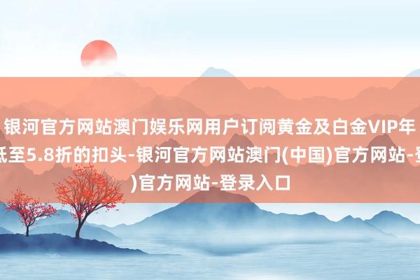 银河官方网站澳门娱乐网用户订阅黄金及白金VIP年卡可享低至5.8折的扣头-银河官方网站澳门(中国)官方网站-登录入口