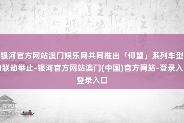 银河官方网站澳门娱乐网共同推出「仰望」系列车型的联动举止-银河官方网站澳门(中国)官方网站-登录入口