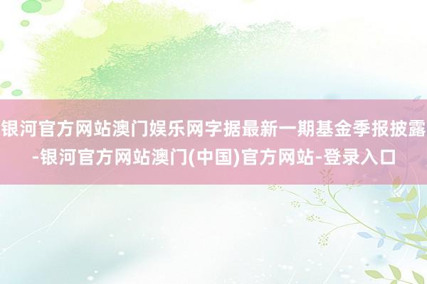银河官方网站澳门娱乐网字据最新一期基金季报披露-银河官方网站澳门(中国)官方网站-登录入口