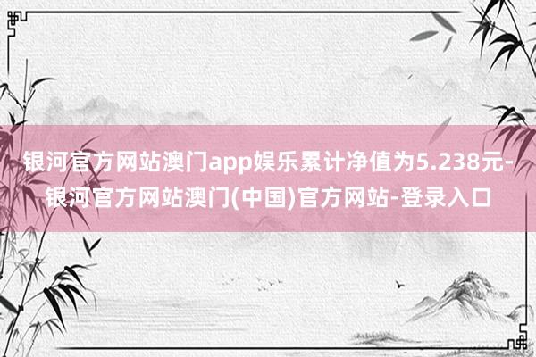 银河官方网站澳门app娱乐累计净值为5.238元-银河官方网站澳门(中国)官方网站-登录入口