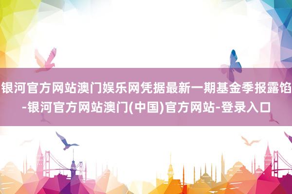 银河官方网站澳门娱乐网凭据最新一期基金季报露馅-银河官方网站澳门(中国)官方网站-登录入口