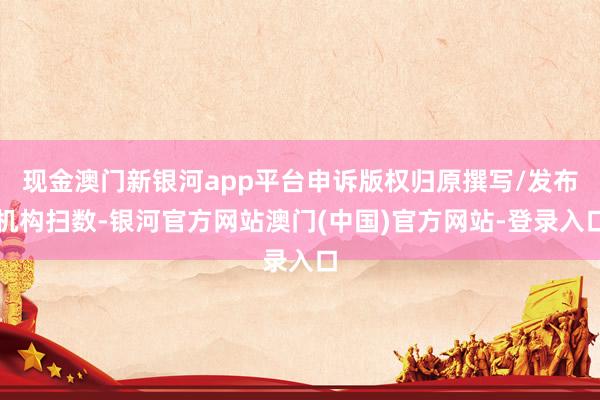 现金澳门新银河app平台申诉版权归原撰写/发布机构扫数-银河官方网站澳门(中国)官方网站-登录入口