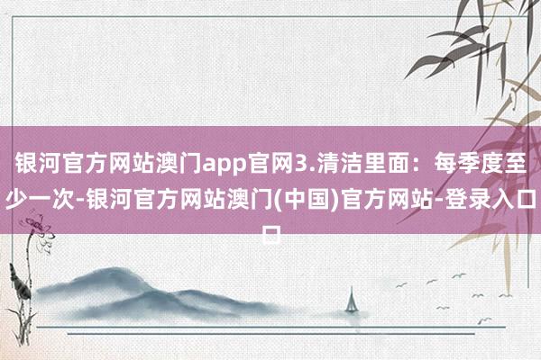 银河官方网站澳门app官网3.清洁里面：每季度至少一次-银河官方网站澳门(中国)官方网站-登录入口