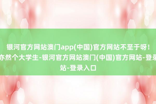 银河官方网站澳门app(中国)官方网站不至于呀！好赖亦然个大学生-银河官方网站澳门(中国)官方网站-登录入口