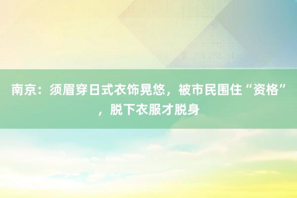 南京：须眉穿日式衣饰晃悠，被市民围住“资格”，脱下衣服才脱身