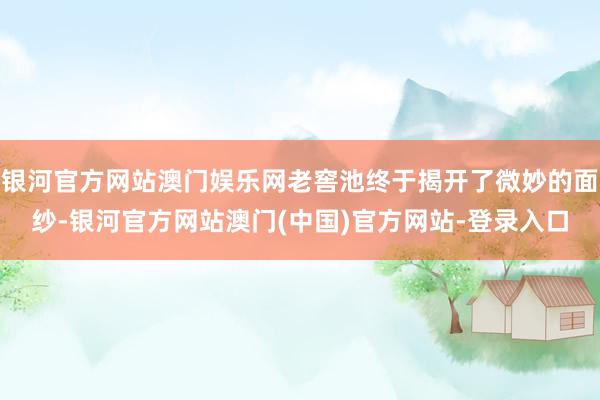 银河官方网站澳门娱乐网老窖池终于揭开了微妙的面纱-银河官方网站澳门(中国)官方网站-登录入口
