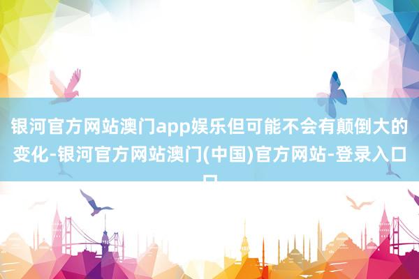 银河官方网站澳门app娱乐但可能不会有颠倒大的变化-银河官方网站澳门(中国)官方网站-登录入口