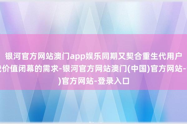 银河官方网站澳门app娱乐同期又契合重生代用户追求自我价值闭幕的需求-银河官方网站澳门(中国)官方网站-登录入口