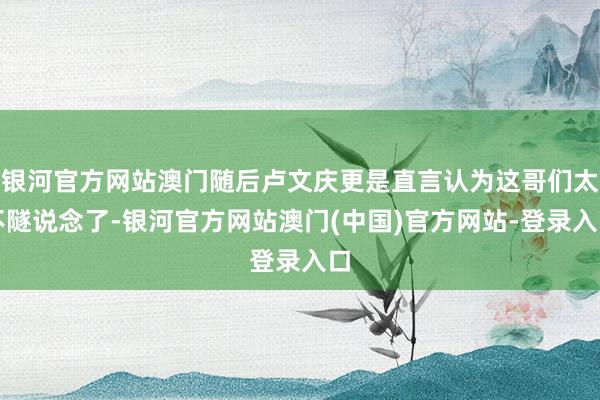 银河官方网站澳门随后卢文庆更是直言认为这哥们太不隧说念了-银河官方网站澳门(中国)官方网站-登录入口