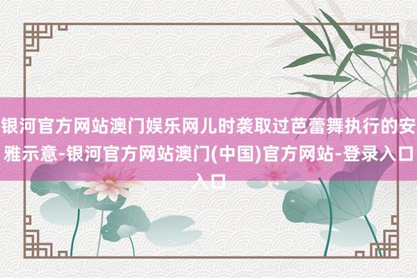 银河官方网站澳门娱乐网儿时袭取过芭蕾舞执行的安雅示意-银河官方网站澳门(中国)官方网站-登录入口