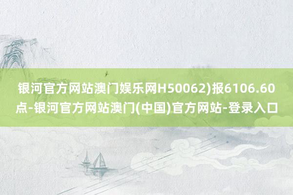 银河官方网站澳门娱乐网H50062)报6106.60点-银河官方网站澳门(中国)官方网站-登录入口