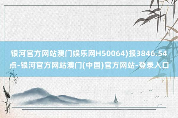 银河官方网站澳门娱乐网H50064)报3846.54点-银河官方网站澳门(中国)官方网站-登录入口