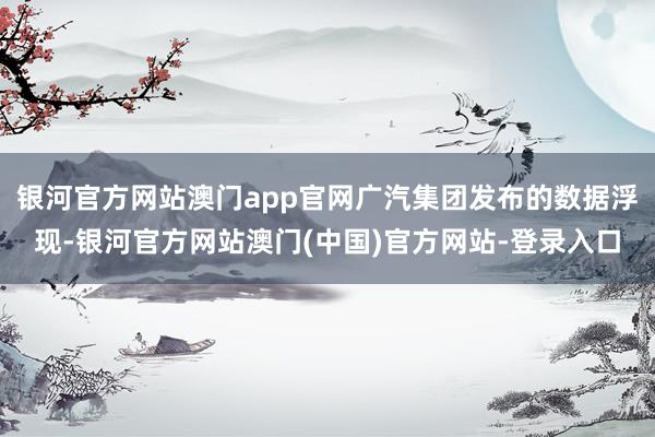 银河官方网站澳门app官网广汽集团发布的数据浮现-银河官方网站澳门(中国)官方网站-登录入口