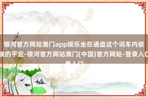 银河官方网站澳门app娱乐坐在通盘这个词车内极端的平定-银河官方网站澳门(中国)官方网站-登录入口