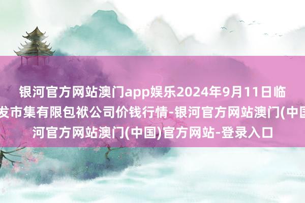 银河官方网站澳门app娱乐2024年9月11日临夏市富临农副居品批发市集有限包袱公司价钱行情-银河官方网站澳门(中国)官方网站-登录入口