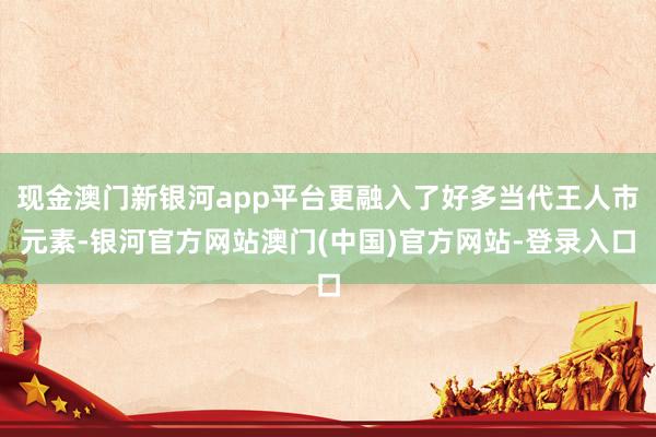 现金澳门新银河app平台更融入了好多当代王人市元素-银河官方网站澳门(中国)官方网站-登录入口