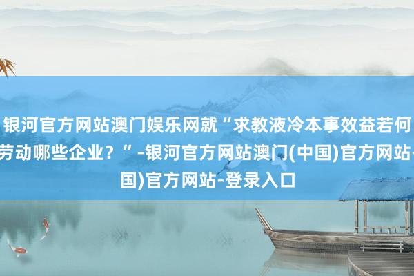 银河官方网站澳门娱乐网就“求教液冷本事效益若何？现在已劳动哪些企业？”-银河官方网站澳门(中国)官方网站-登录入口