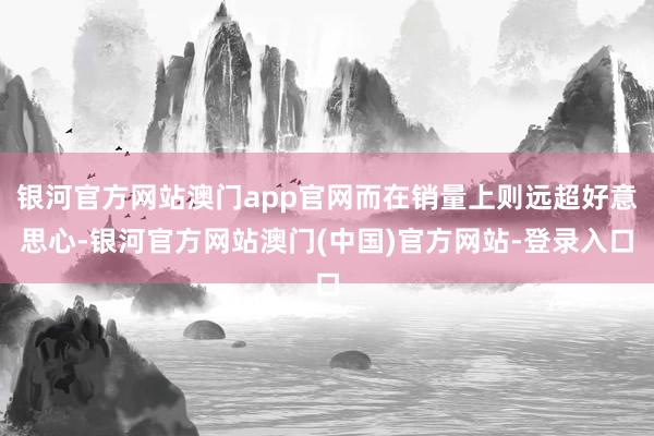 银河官方网站澳门app官网而在销量上则远超好意思心-银河官方网站澳门(中国)官方网站-登录入口