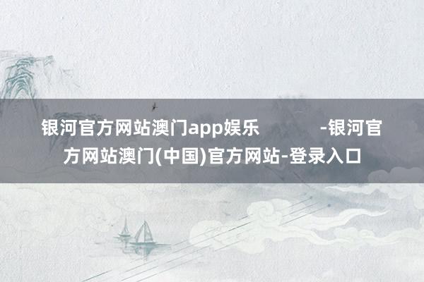 银河官方网站澳门app娱乐            -银河官方网站澳门(中国)官方网站-登录入口