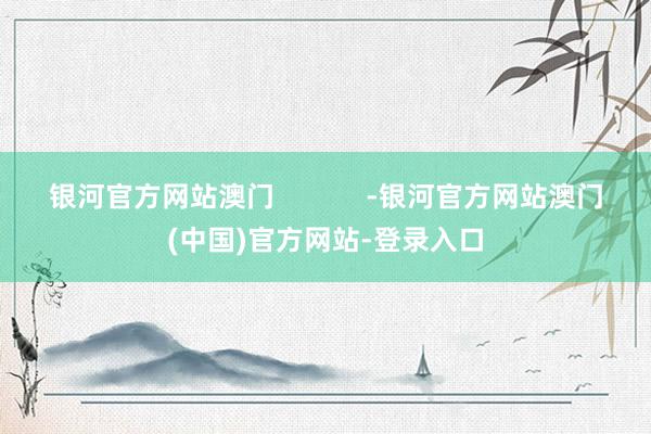 银河官方网站澳门            -银河官方网站澳门(中国)官方网站-登录入口