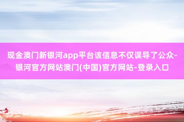 现金澳门新银河app平台该信息不仅误导了公众-银河官方网站澳门(中国)官方网站-登录入口