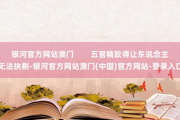 银河官方网站澳门        五官精致得让东说念主无法抉剔-银河官方网站澳门(中国)官方网站-登录入口
