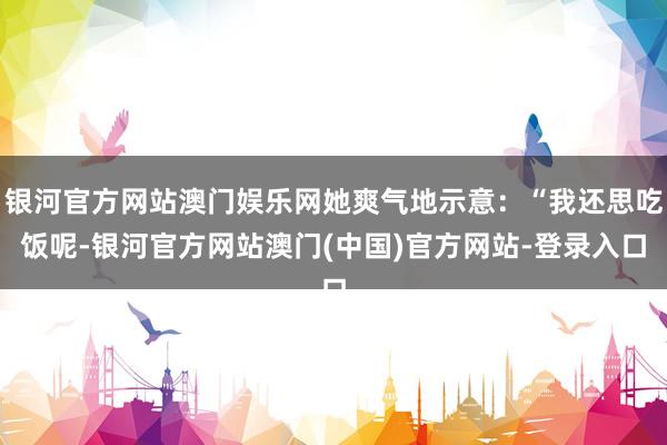银河官方网站澳门娱乐网她爽气地示意：“我还思吃饭呢-银河官方网站澳门(中国)官方网站-登录入口