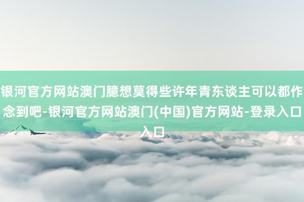银河官方网站澳门臆想莫得些许年青东谈主可以都作念到吧-银河官方网站澳门(中国)官方网站-登录入口