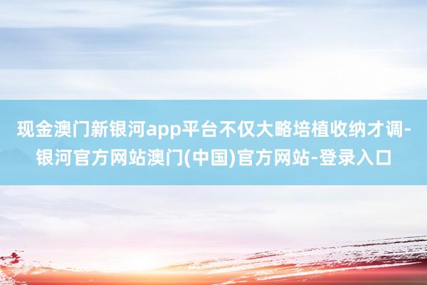 现金澳门新银河app平台不仅大略培植收纳才调-银河官方网站澳门(中国)官方网站-登录入口