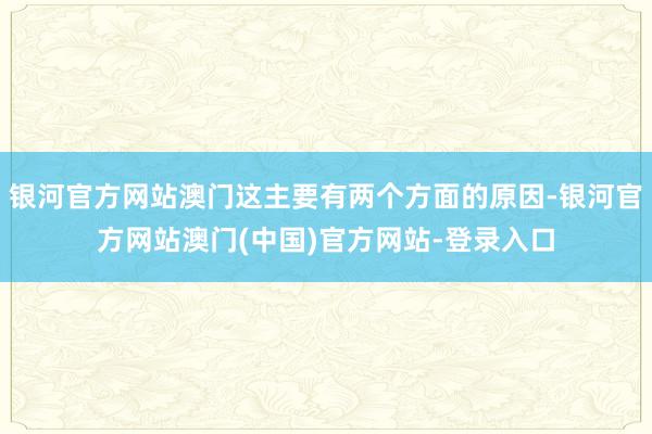 银河官方网站澳门这主要有两个方面的原因-银河官方网站澳门(中国)官方网站-登录入口