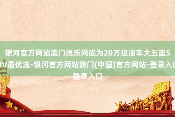 银河官方网站澳门娱乐网成为20万级油车大五座SUV最优选-银河官方网站澳门(中国)官方网站-登录入口