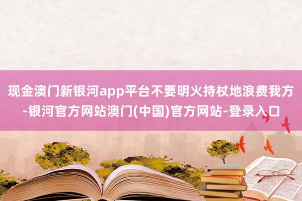 现金澳门新银河app平台不要明火持杖地浪费我方-银河官方网站澳门(中国)官方网站-登录入口