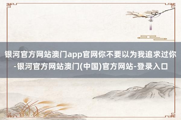 银河官方网站澳门app官网你不要以为我追求过你-银河官方网站澳门(中国)官方网站-登录入口