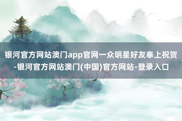 银河官方网站澳门app官网一众明星好友奉上祝贺-银河官方网站澳门(中国)官方网站-登录入口