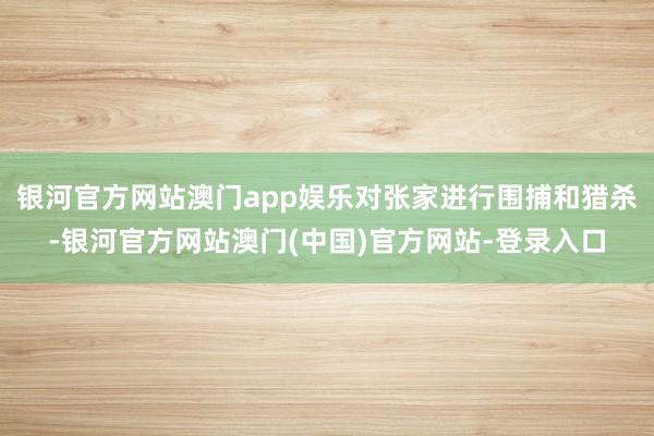 银河官方网站澳门app娱乐对张家进行围捕和猎杀-银河官方网站澳门(中国)官方网站-登录入口
