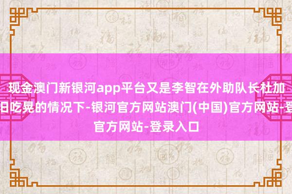 现金澳门新银河app平台又是李智在外助队长杜加利奇照旧吃晃的情况下-银河官方网站澳门(中国)官方网站-登录入口