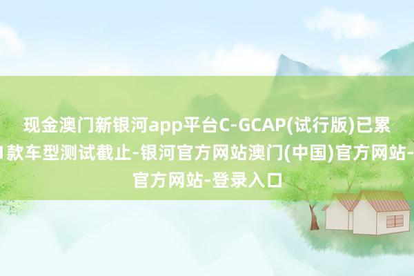 现金澳门新银河app平台C-GCAP(试行版)已累计发布21款车型测试截止-银河官方网站澳门(中国)官方网站-登录入口