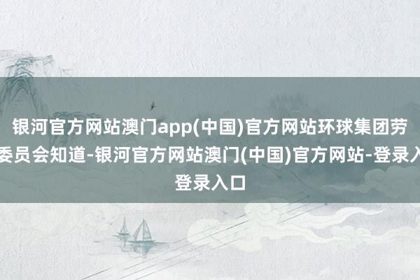 银河官方网站澳门app(中国)官方网站环球集团劳资委员会知道-银河官方网站澳门(中国)官方网站-登录入口