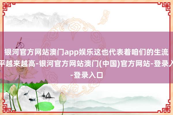 银河官方网站澳门app娱乐这也代表着咱们的生流水平越来越高-银河官方网站澳门(中国)官方网站-登录入口