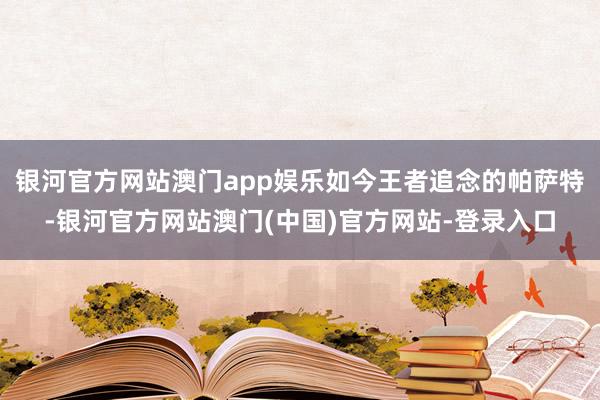银河官方网站澳门app娱乐如今王者追念的帕萨特-银河官方网站澳门(中国)官方网站-登录入口