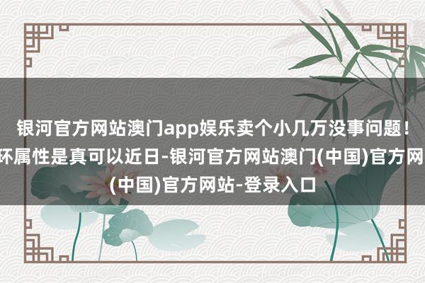 银河官方网站澳门app娱乐卖个小几万没事问题！二、这件耳环属性是真可以近日-银河官方网站澳门(中国)官方网站-登录入口