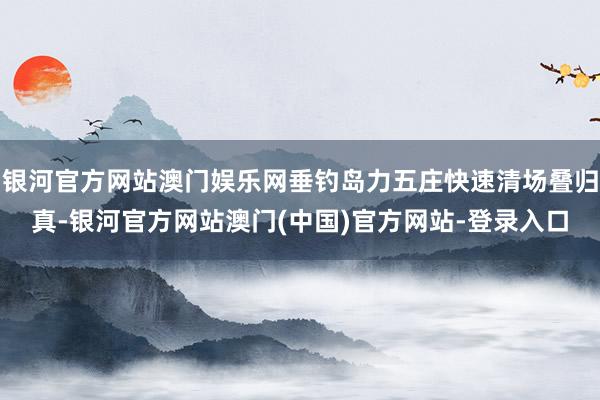 银河官方网站澳门娱乐网垂钓岛力五庄快速清场叠归真-银河官方网站澳门(中国)官方网站-登录入口